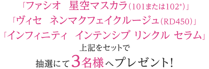 「ファシオ 星空マスカラ（101または102※）」「ヴィセ ネンマクフェイクルージュ（RD450）」「インフィニティ インテンシブ リンクル セラム」をセットで抽選にて3名様へプレゼント! ※色はお選びいただけません