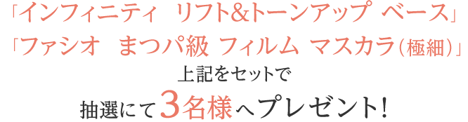 「インフィニティ  リフト＆トーンアップ ベース」「ファシオ  まつパ級 フィルム マスカラ（極細）」をセットで抽選にて3名様へプレゼント! 