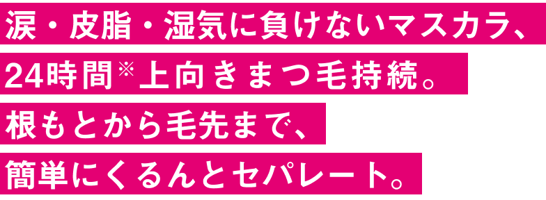 涙・皮脂・湿気に負けないマスカラ、 24時間※上向きまつ毛持続。 根もとから毛先まで、 簡単にくるんとセパレート。