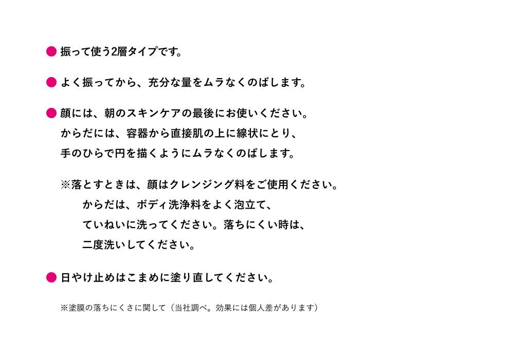 振って使う2層タイプです。よく振ってから、充分な量をムラなくのばします。顔には、朝のスキンケアの最後にお使いください。 からだには、容器から直接肌の上に線状にとり、 手のひらで円を描くようにムラなくのばします。落とすときは、顔はクレンジング料をご使用ください。 からだは、ボディ洗浄料をよく泡立て、 ていねいに洗ってください。落ちにくい時は、 二度洗いしてください。日やけ止めはこまめに塗り直してください。※塗膜の落ちにくさに関して（当社調べ。効果には個人差があります）