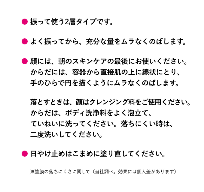 振って使う2層タイプです。よく振ってから、充分な量をムラなくのばします。顔には、朝のスキンケアの最後にお使いください。 からだには、容器から直接肌の上に線状にとり、 手のひらで円を描くようにムラなくのばします。落とすときは、顔はクレンジング料をご使用ください。 からだは、ボディ洗浄料をよく泡立て、 ていねいに洗ってください。落ちにくい時は、 二度洗いしてください。日やけ止めはこまめに塗り直してください。※塗膜の落ちにくさに関して（当社調べ。効果には個人差があります）