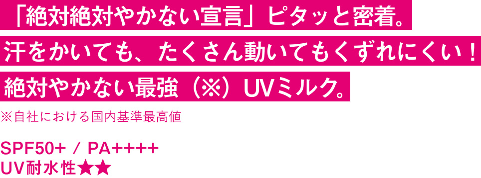 「絶対絶対やかない宣言」ピタッと密着。 汗をかいても、たくさん動いてもくずれにくい！ 絶対やかない最強（※）UVミルク。※自社における国内基準最高値 SPF50+ / PA++++ UV耐水性★★