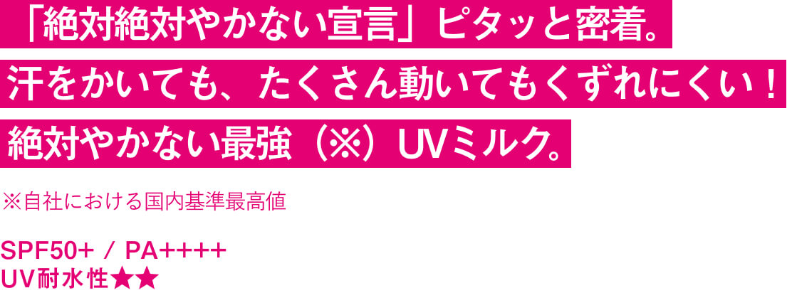 「絶対絶対やかない宣言」ピタッと密着。 汗をかいても、たくさん動いてもくずれにくい！ 絶対やかない最強（※）UVミルク。※自社における国内基準最高値 SPF50+ / PA++++ UV耐水性★★