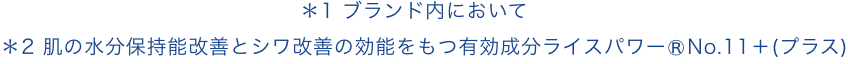 ＊1 ブランド内において ＊2 肌の水分保持能改善とシワ改善の効能をもつ有効成分ライスパワー®No.11＋(プラス)